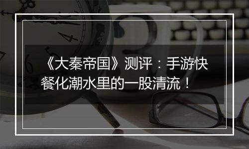 《大秦帝国》测评：手游快餐化潮水里的一股清流！