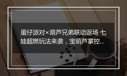 蛋仔派对×葫芦兄弟联动返场 七娃超燃玩法来袭，宝葫芦掌控战局