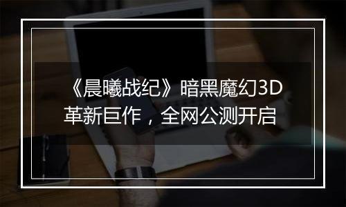 《晨曦战纪》暗黑魔幻3D革新巨作，全网公测开启