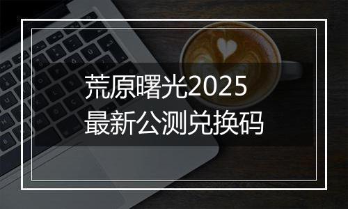 荒原曙光2025最新公测兑换码