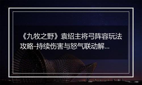 《九牧之野》袁绍主将弓阵容玩法攻略-持续伤害与怒气联动解析