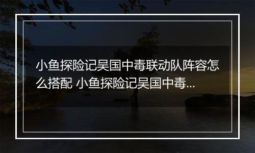 小鱼探险记吴国中毒联动队阵容怎么搭配 小鱼探险记吴国中毒联动队阵容搭配推荐