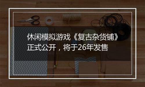 休闲模拟游戏《复古杂货铺》正式公开，将于26年发售