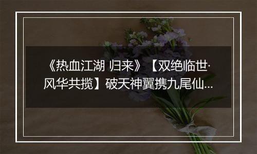 《热血江湖 归来》【双绝临世·风华共揽】破天神翼携九尾仙裳，共谱云端传奇