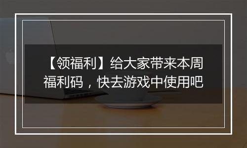 【领福利】给大家带来本周福利码，快去游戏中使用吧