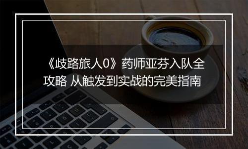 《歧路旅人0》药师亚芬入队全攻略 从触发到实战的完美指南