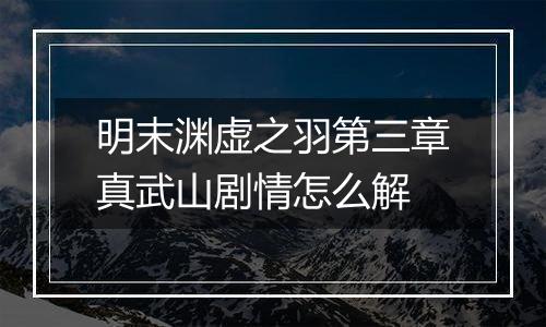 明末渊虚之羽第三章真武山剧情怎么解