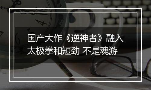 国产大作《逆神者》融入太极拳和短劲 不是魂游