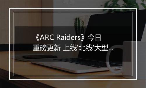 《ARC Raiders》今日重磅更新 上线'北线'大型活动