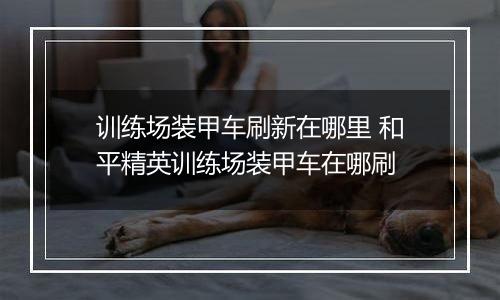 训练场装甲车刷新在哪里 和平精英训练场装甲车在哪刷