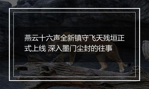 燕云十六声全新镇守飞天残垣正式上线 深入墨门尘封的往事