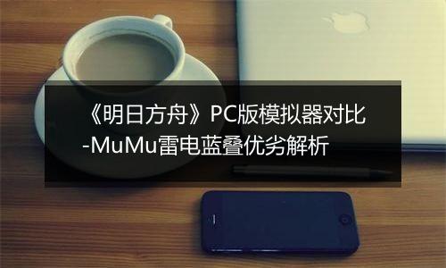 《明日方舟》PC版模拟器对比-MuMu雷电蓝叠优劣解析