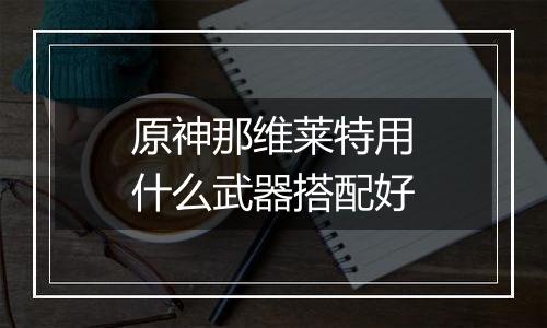 原神那维莱特用什么武器搭配好