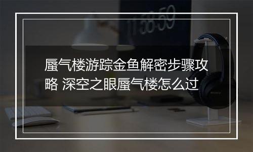 蜃气楼游踪金鱼解密步骤攻略 深空之眼蜃气楼怎么过