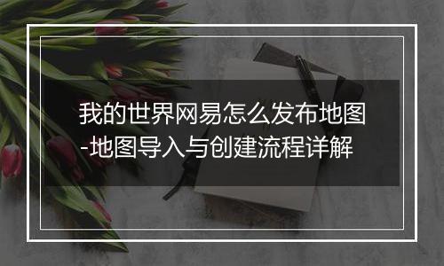 我的世界网易怎么发布地图-地图导入与创建流程详解