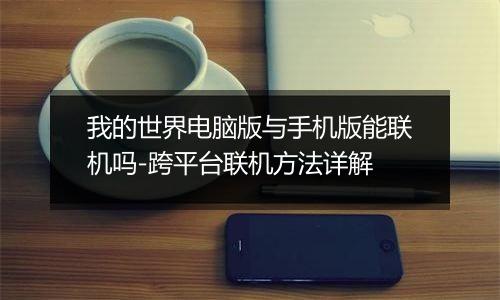 我的世界电脑版与手机版能联机吗-跨平台联机方法详解