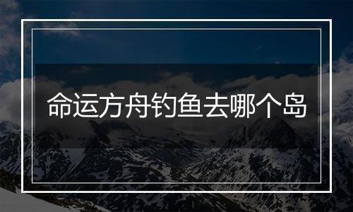 命运方舟钓鱼去哪个岛