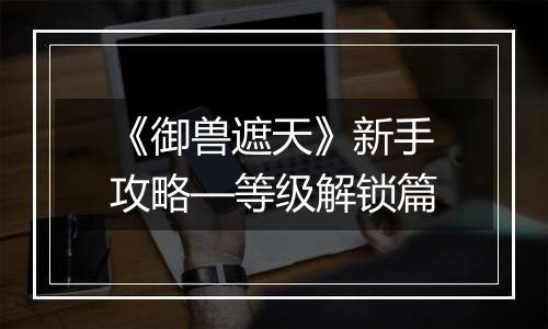 《御兽遮天》新手攻略—等级解锁篇