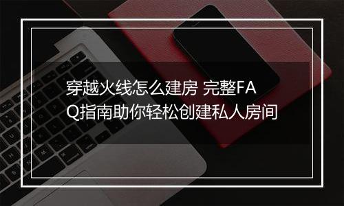 穿越火线怎么建房 完整FAQ指南助你轻松创建私人房间