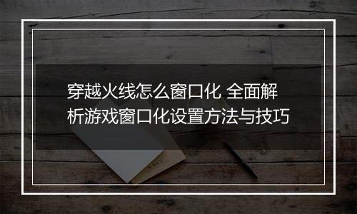 穿越火线怎么窗口化 全面解析游戏窗口化设置方法与技巧