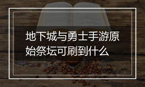 地下城与勇士手游原始祭坛可刷到什么