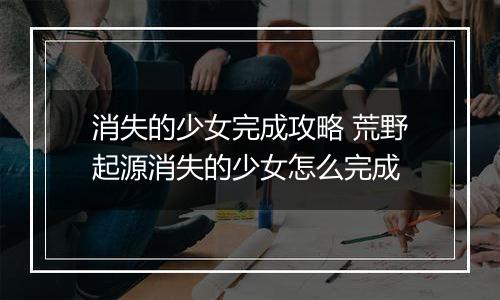 消失的少女完成攻略 荒野起源消失的少女怎么完成